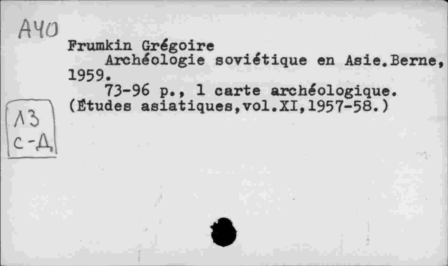 ﻿АЧО
Frumkin Grégoire
Archéologie soviétique en Asie.Berne 1959.
73-96 p., 1 carte archéologique.
“ Л (Ëtudes asiatiques,vol.XI,1957-58.)
c-A;